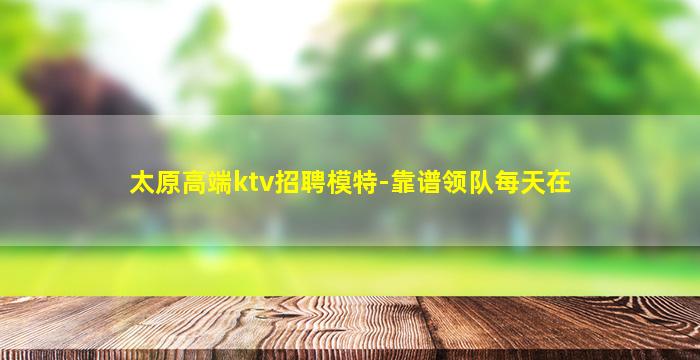 太原高端ktv招聘模特-靠谱领队每天在